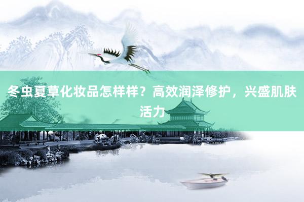 冬虫夏草化妆品怎样样？高效润泽修护，兴盛肌肤活力