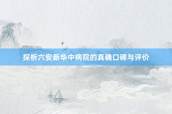 探析六安新华中病院的真确口碑与评价