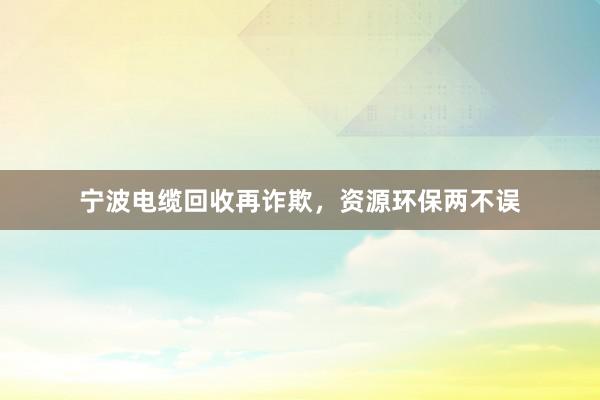 宁波电缆回收再诈欺，资源环保两不误